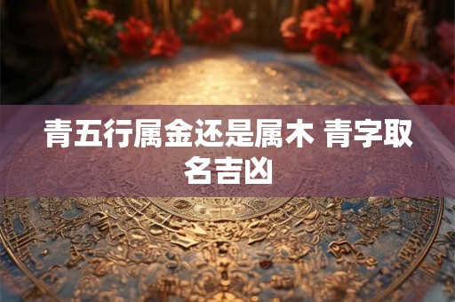 青五行属金还是属木 青字取名吉凶 青五行属金还是属木 青字取名吉凶