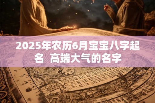2025年农历6月宝宝八字起名 高端大气的名字 2025年农历6月宝宝八字起名 高端大气的名字