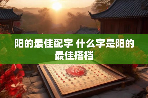 阳的最佳配字 什么字是阳的最佳搭档 阳的最佳配字 什么字是阳的最佳搭档