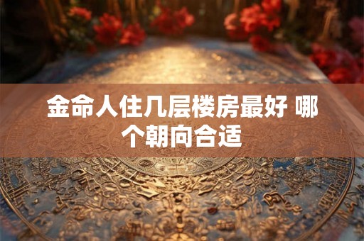 金命人住几层楼房最好 哪个朝向合适 金命人住几层楼房最好 哪个朝向合适