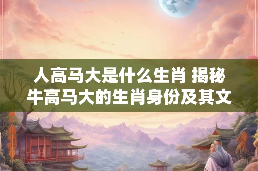 人高马大是什么生肖 揭秘牛高马大的生肖身份及其文化意义 人高马大是什么生肖 揭秘牛高马大的生肖身份及其文化意义