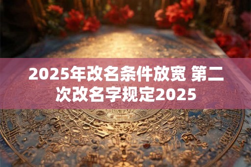 2025年改名条件放宽 第二次改名字规定2025 2025年改名条件放宽 第二次改名字规定2025