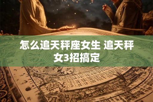 怎么追天秤座女生 追天秤女3招搞定 怎么追天秤座女生 追天秤女3招搞定