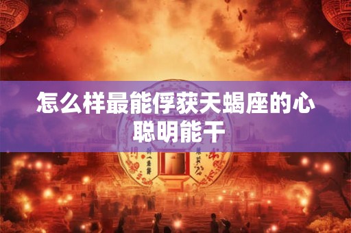 怎么样最能俘获天蝎座的心 聪明能干 怎么样最能俘获天蝎座的心 聪明能干