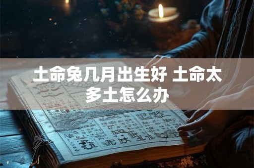 土命兔几月出生好 土命太多土怎么办 土命兔几月出生好 土命太多土怎么办
