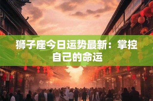 狮子座今日运势最新:掌控自己的命运 狮子座今日运势最新:掌控自己的命运