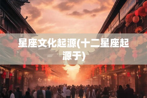 星座文化起源(十二星座起源于) 星座文化起源(十二星座起源于)