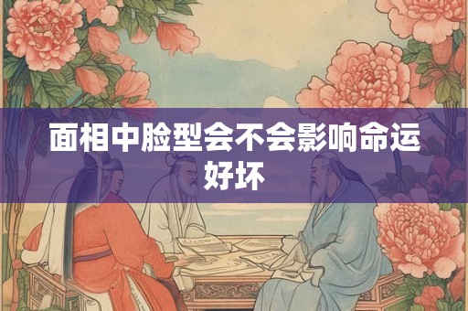 面相中脸型会不会影响命运好坏 面相中脸型会不会影响命运好坏