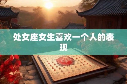处女座女生喜欢一个人的表现 处女座女生喜欢一个人的表现