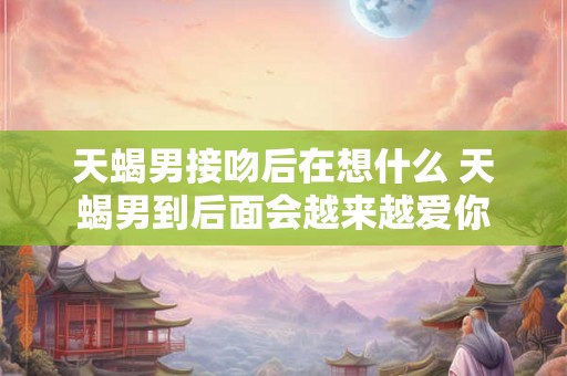 天蝎男接吻后在想什么 天蝎男到后面会越来越爱你 天蝎男接吻后在想什么 天蝎男到后面会越来越爱你