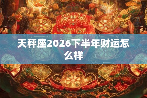 天秤座2026下半年财运怎么样 天秤座2026下半年财运怎么样
