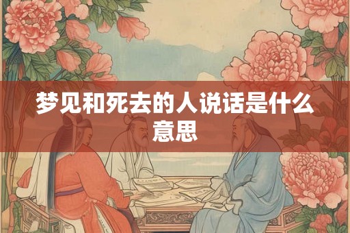 梦见和死去的人说话是什么意思 梦见和死去的人说话是什么意思