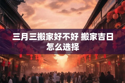 三月三搬家好不好 搬家吉日怎么选择 三月三搬家好不好 搬家吉日怎么选择