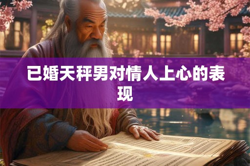 已婚天秤男对情人上心的表现 已婚天秤男对情人上心的表现