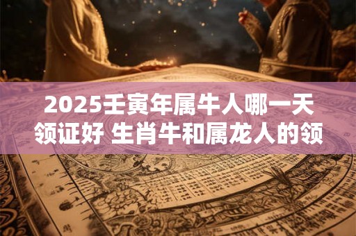 2025壬寅年属牛人哪一天领证好 生肖牛和属龙人的领证吉日 2025壬寅年属牛人哪一天领证好 生肖牛和属龙人的领证吉日