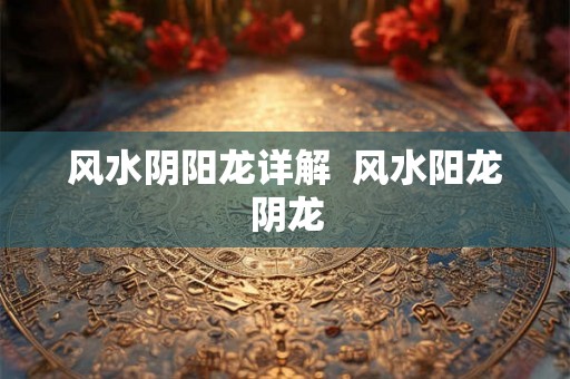 风水阴阳龙详解 风水阳龙阴龙 风水阴阳龙详解 风水阳龙阴龙