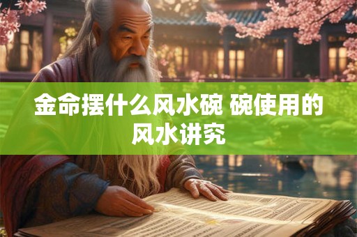 金命摆什么风水碗 碗使用的风水讲究 金命摆什么风水碗 碗使用的风水讲究