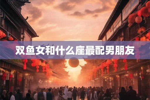 双鱼女和什么座最配男朋友 双鱼女和什么座最配男朋友