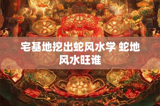 宅基地挖出蛇风水学 蛇地风水旺谁 宅基地挖出蛇风水学 蛇地风水旺谁
