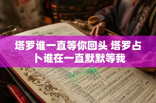 塔罗谁一直等你回头 塔罗占卜谁在一直默默等我 塔罗谁一直等你回头 塔罗占卜谁在一直默默等我