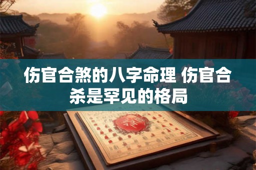 伤官合煞的八字命理 伤官合杀是罕见的格局 伤官合煞的八字命理 伤官合杀是罕见的格局