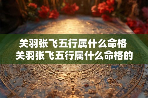 关羽张飞五行属什么命格 关羽张飞五行属什么命格的人