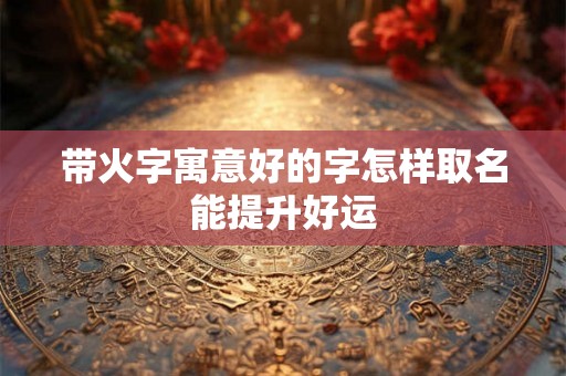 带火字寓意好的字怎样取名能提升好运 带火字寓意好的字怎样取名能提升好运