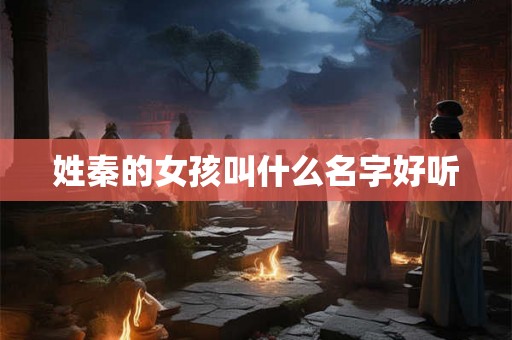 姓秦的女孩叫什么名字好听 姓秦的女孩叫什么名字好听