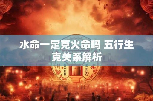 水命一定克火命吗 五行生克关系解析 水命一定克火命吗 五行生克关系解析
