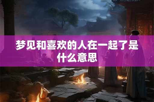 梦见和喜欢的人在一起了是什么意思
