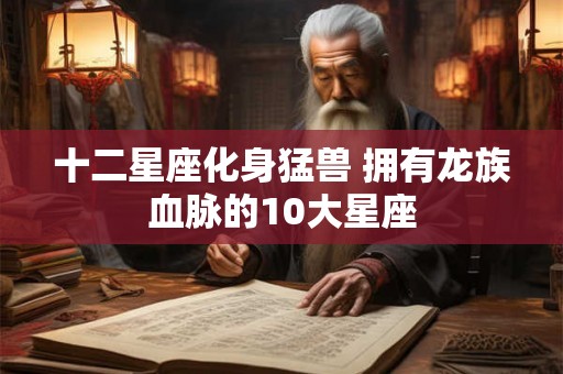 十二星座化身猛兽 拥有龙族血脉的10大星座 十二星座化身猛兽 拥有龙族血脉的10大星座