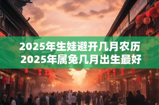 2025年生娃避开几月农历 2025年属兔几月出生最好命 2025年生娃避开几月农历 2025年属兔几月出生最好命