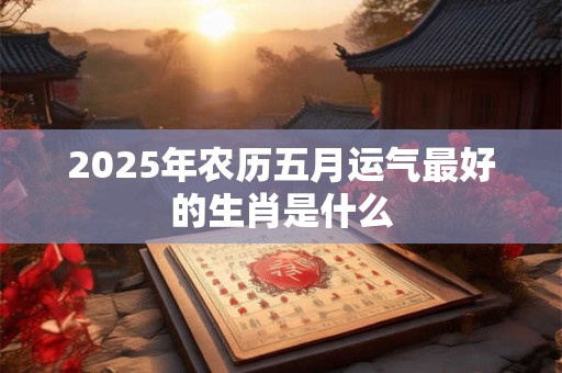 2025年农历五月运气最好的生肖是什么