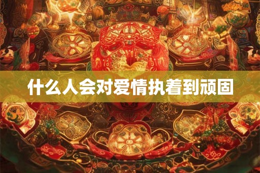什么人会对爱情执着到顽固 什么人会对爱情执着到顽固