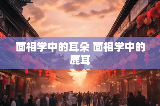 面相学中的耳朵 面相学中的鹿耳 面相学中的耳朵 面相学中的鹿耳