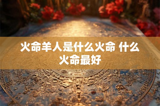 火命羊人是什么火命 什么火命最好 火命羊人是什么火命 什么火命最好