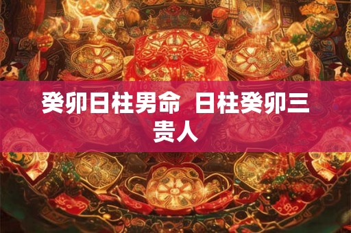 癸卯日柱男命 日柱癸卯三贵人 癸卯日柱男命 日柱癸卯三贵人