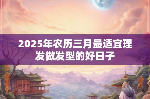 2025年农历三月最适宜理发做发型的好日子 2025年农历三月最适宜理发做发型的好日子
