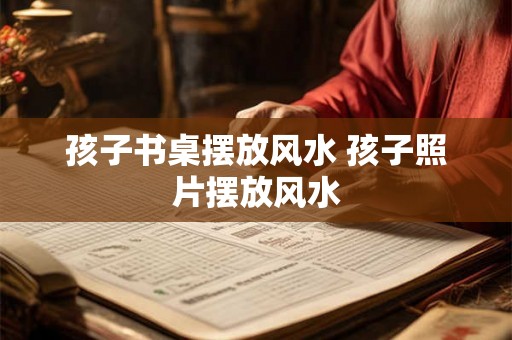 孩子书桌摆放风水 孩子照片摆放风水 孩子书桌摆放风水 孩子照片摆放风水