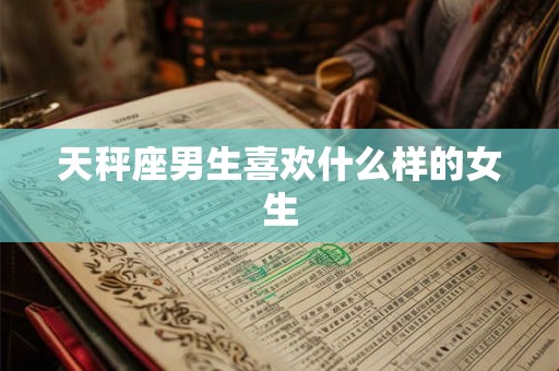 天秤座男生喜欢什么样的女生 天秤座男生喜欢什么样的女生