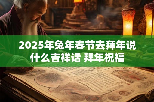 2025年兔年春节去拜年说什么吉祥话 拜年祝福 2025年兔年春节去拜年说什么吉祥话 拜年祝福
