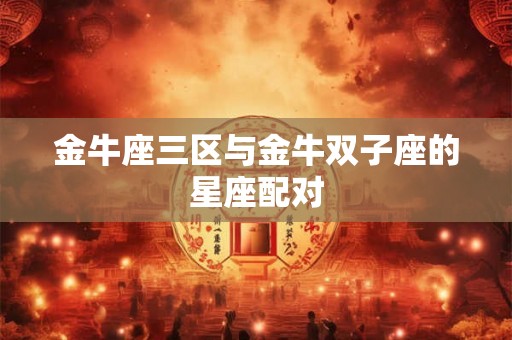 金牛座三区与金牛双子座的星座配对 金牛座三区与金牛双子座的星座配对