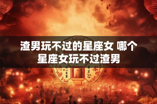 渣男玩不过的星座女 哪个星座女玩不过渣男