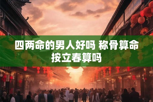 四两命的男人好吗 称骨算命按立春算吗 四两命的男人好吗 称骨算命按立春算吗