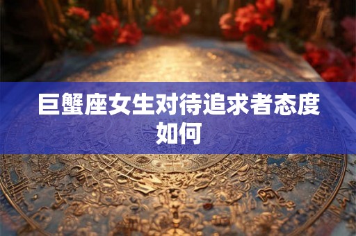 巨蟹座女生对待追求者态度如何 巨蟹座女生对待追求者态度如何