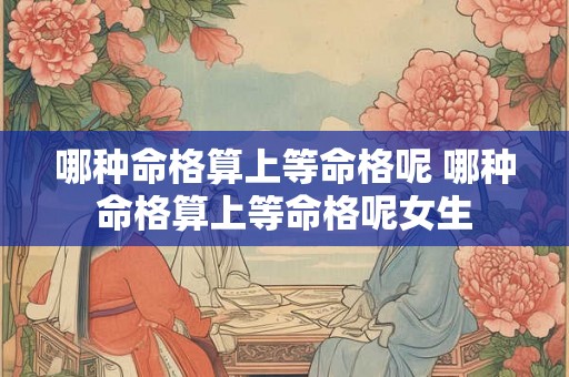 哪种命格算上等命格呢 哪种命格算上等命格呢女生 哪种命格算上等命格呢 哪种命格算上等命格呢女生