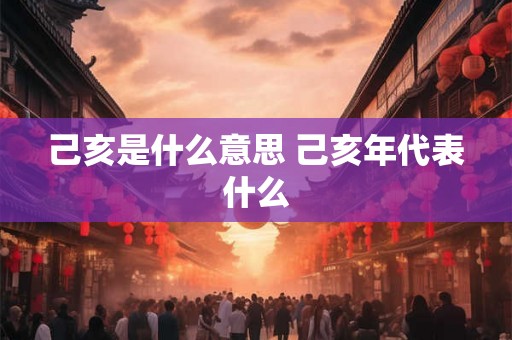 己亥是什么意思 己亥年代表什么 己亥是什么意思 己亥年代表什么