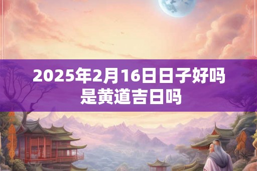 2025年2月16日日子好吗 是黄道吉日吗 2025年2月16日日子好吗 是黄道吉日吗
