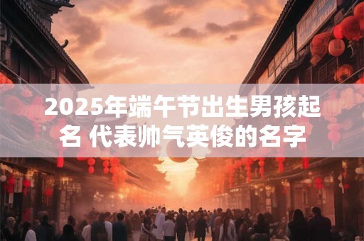 2025年端午节出生男孩起名 代表帅气英俊的名字 2025年端午节出生男孩起名 代表帅气英俊的名字