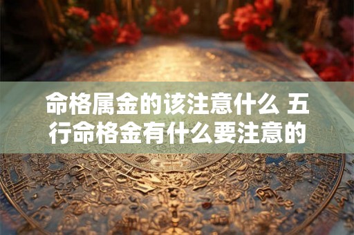 命格属金的该注意什么 五行命格金有什么要注意的 命格属金的该注意什么 五行命格金有什么要注意的